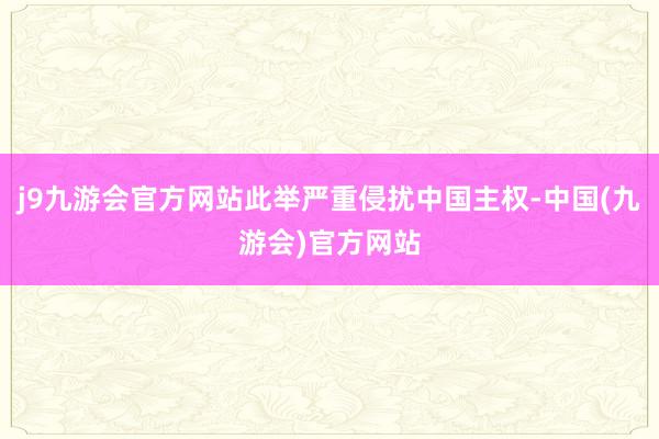 j9九游会官方网站此举严重侵扰中国主权-中国(九游会)官方网站