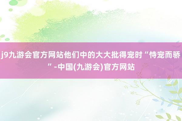 j9九游会官方网站他们中的大大批得宠时“恃宠而骄”-中国(九游会)官方网站