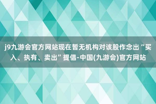 j9九游会官方网站现在暂无机构对该股作念出“买入、执有、卖出”提倡-中国(九游会)官方网站