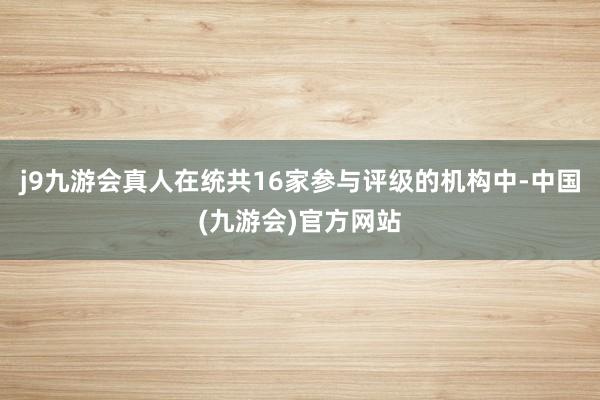 j9九游会真人在统共16家参与评级的机构中-中国(九游会)官方网站