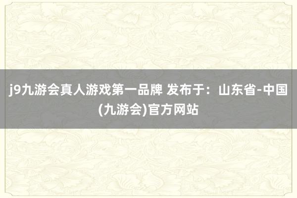 j9九游会真人游戏第一品牌 发布于：山东省-中国(九游会)官方网站