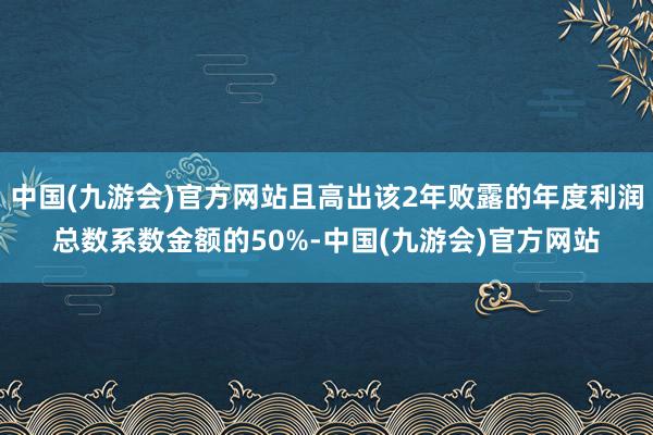 中国(九游会)官方网站且高出该2年败露的年度利润总数系数金额的50%-中国(九游会)官方网站