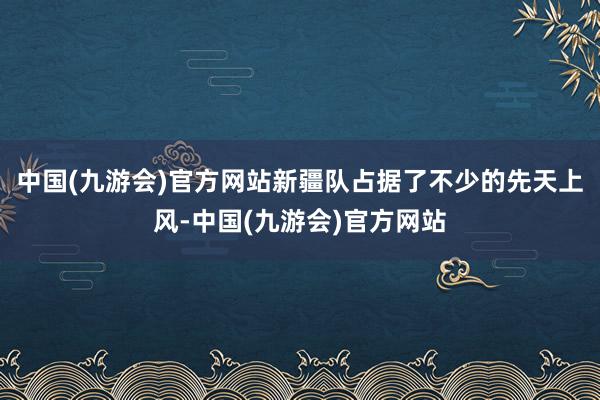 中国(九游会)官方网站新疆队占据了不少的先天上风-中国(九游会)官方网站