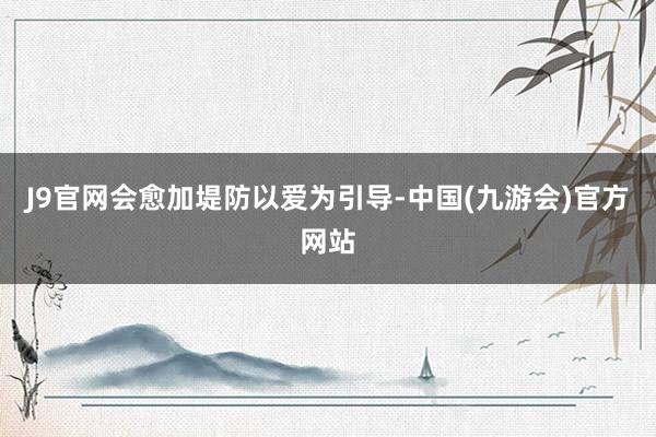 J9官网会愈加堤防以爱为引导-中国(九游会)官方网站