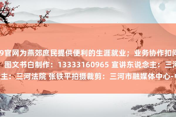 J9官网为燕郊庶民提供便利的生涯就业；业务协作扣问：13393160066  图文书白制作：13333160965 宣讲东说念主：三河法院 张铁平拍摄裁剪：三河市融媒体中心-中国(九游会)官方网站