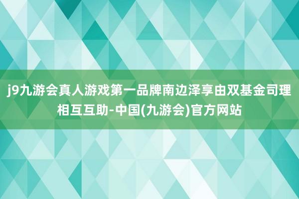 j9九游会真人游戏第一品牌南边泽享由双基金司理相互互助-中国(九游会)官方网站