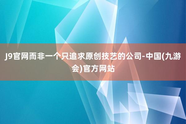 J9官网而非一个只追求原创技艺的公司-中国(九游会)官方网站