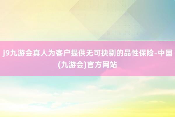 j9九游会真人为客户提供无可抉剔的品性保险-中国(九游会)官方网站