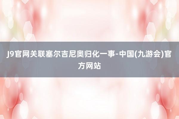 J9官网关联塞尔吉尼奥归化一事-中国(九游会)官方网站