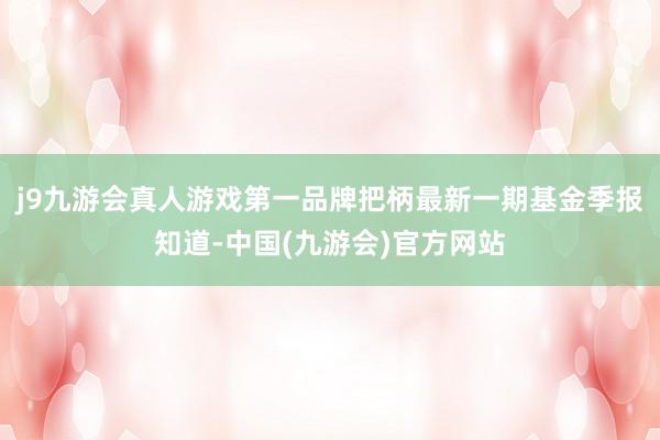 j9九游会真人游戏第一品牌把柄最新一期基金季报知道-中国(九游会)官方网站