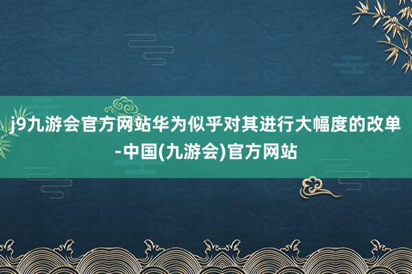 j9九游会官方网站华为似乎对其进行大幅度的改单-中国(九游会)官方网站