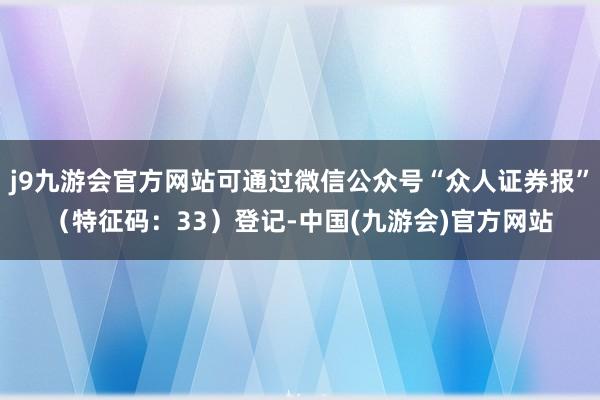 j9九游会官方网站可通过微信公众号“众人证券报”（特征码：33）登记-中国(九游会)官方网站