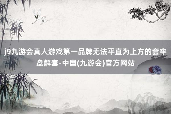 j9九游会真人游戏第一品牌无法平直为上方的套牢盘解套-中国(九游会)官方网站