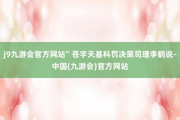 j9九游会官方网站”苍宇天基科罚决策司理李鹤说-中国(九游会)官方网站