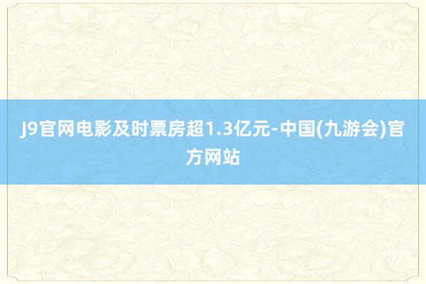 J9官网电影及时票房超1.3亿元-中国(九游会)官方网站