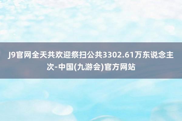 J9官网全天共欢迎祭扫公共3302.61万东说念主次-中国(九游会)官方网站