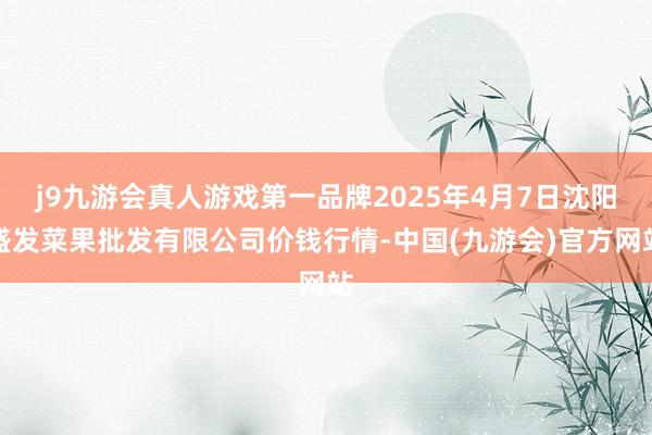 j9九游会真人游戏第一品牌2025年4月7日沈阳盛发菜果批发有限公司价钱行情-中国(九游会)官方网站