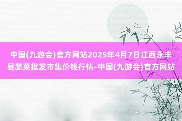 中国(九游会)官方网站2025年4月7日江西永丰县蔬菜批发市集价钱行情-中国(九游会)官方网站