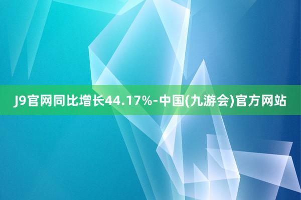 J9官网同比增长44.17%-中国(九游会)官方网站
