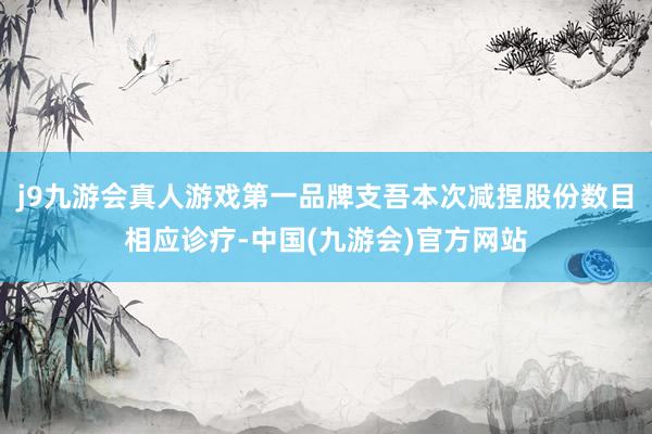 j9九游会真人游戏第一品牌支吾本次减捏股份数目相应诊疗-中国(九游会)官方网站