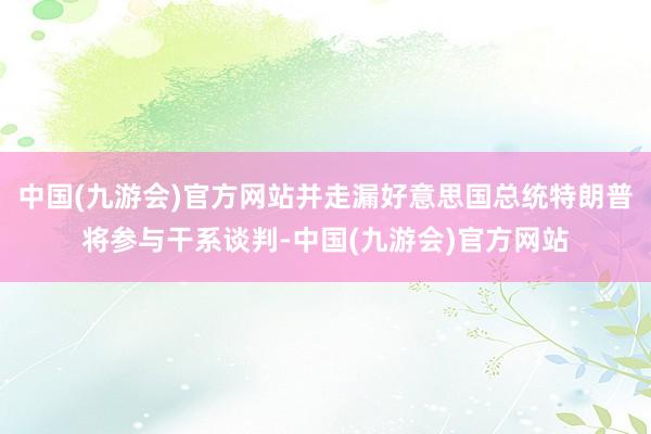 中国(九游会)官方网站并走漏好意思国总统特朗普将参与干系谈判-中国(九游会)官方网站