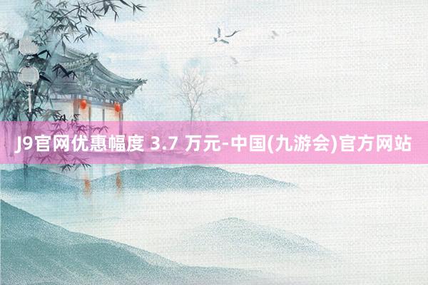 J9官网优惠幅度 3.7 万元-中国(九游会)官方网站