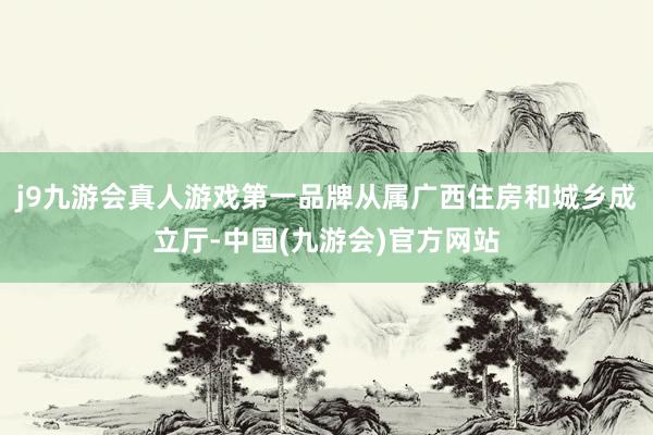 j9九游会真人游戏第一品牌从属广西住房和城乡成立厅-中国(九游会)官方网站