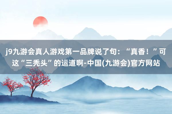 j9九游会真人游戏第一品牌说了句：“真香！”可这“三秃头”的运道啊-中国(九游会)官方网站
