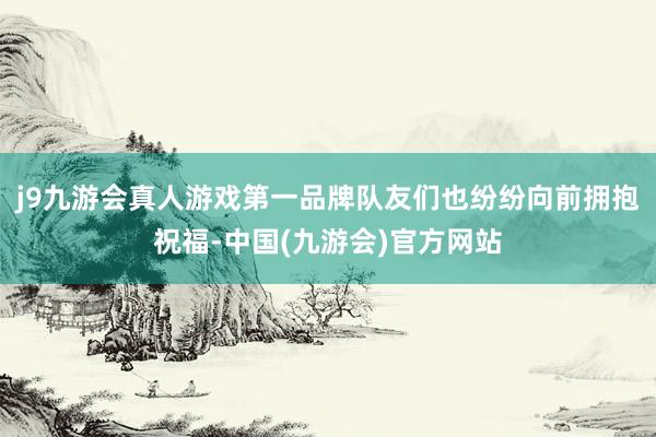 j9九游会真人游戏第一品牌队友们也纷纷向前拥抱祝福-中国(九游会)官方网站