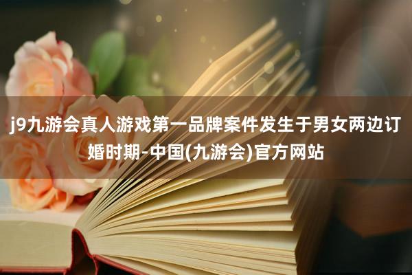 j9九游会真人游戏第一品牌案件发生于男女两边订婚时期-中国(九游会)官方网站