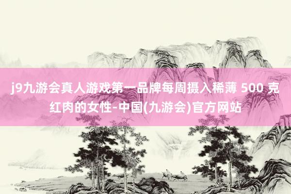 j9九游会真人游戏第一品牌每周摄入稀薄 500 克红肉的女性-中国(九游会)官方网站