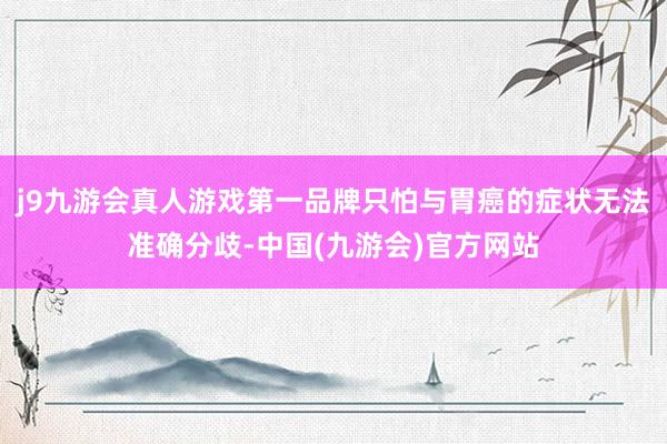 j9九游会真人游戏第一品牌只怕与胃癌的症状无法准确分歧-中国(九游会)官方网站