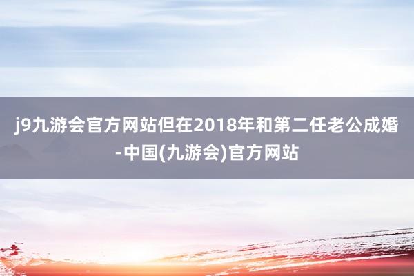 j9九游会官方网站但在2018年和第二任老公成婚-中国(九游会)官方网站