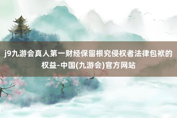 j9九游会真人第一财经保留根究侵权者法律包袱的权益-中国(九游会)官方网站