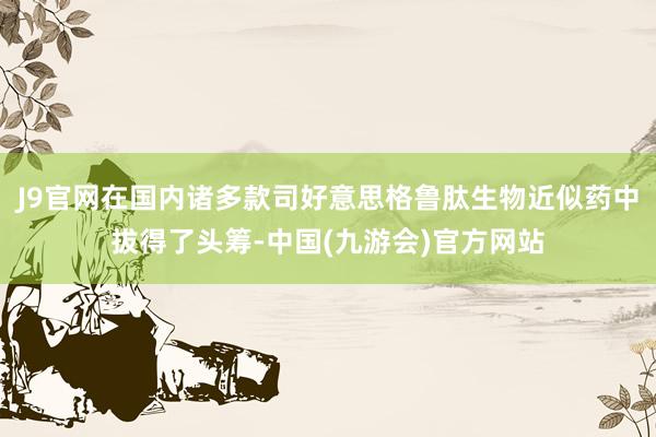 J9官网在国内诸多款司好意思格鲁肽生物近似药中拔得了头筹-中国(九游会)官方网站