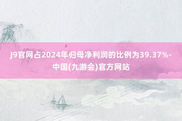 J9官网占2024年归母净利润的比例为39.37%-中国(九游会)官方网站