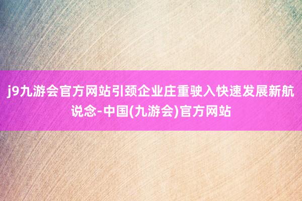 j9九游会官方网站引颈企业庄重驶入快速发展新航说念-中国(九游会)官方网站