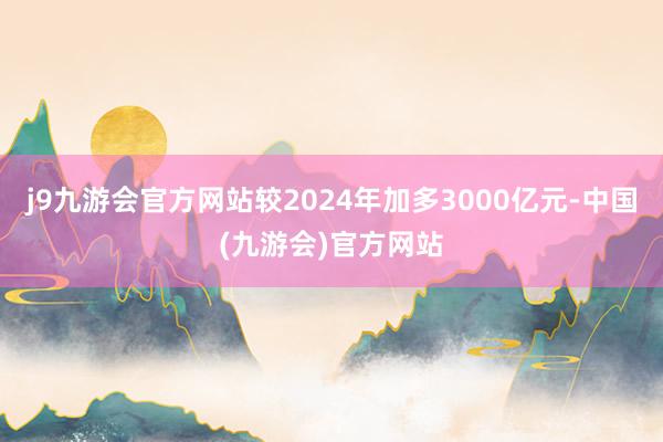 j9九游会官方网站较2024年加多3000亿元-中国(九游会)官方网站