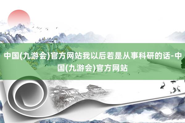 中国(九游会)官方网站我以后若是从事科研的话-中国(九游会)官方网站