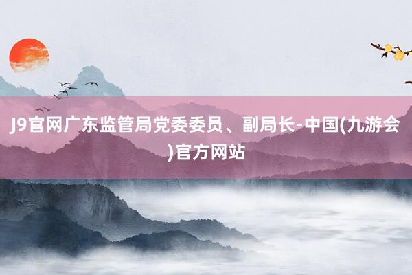 J9官网广东监管局党委委员、副局长-中国(九游会)官方网站