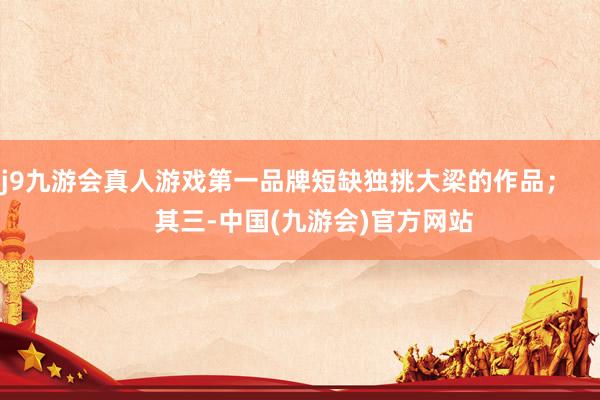 j9九游会真人游戏第一品牌短缺独挑大梁的作品；        其三-中国(九游会)官方网站