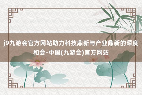 j9九游会官方网站助力科技鼎新与产业鼎新的深度和会-中国(九游会)官方网站