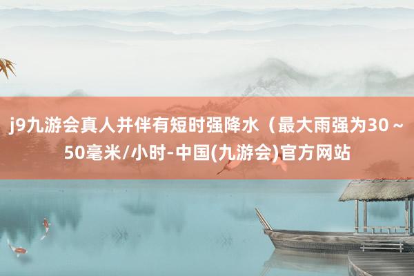 j9九游会真人并伴有短时强降水（最大雨强为30～50毫米/小时-中国(九游会)官方网站