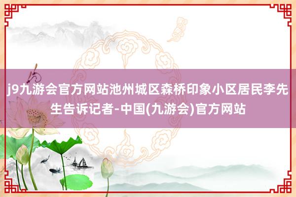 j9九游会官方网站池州城区森桥印象小区居民李先生告诉记者-中国(九游会)官方网站