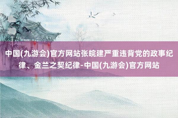 中国(九游会)官方网站张皖建严重违背党的政事纪律、金兰之契纪律-中国(九游会)官方网站