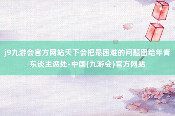j9九游会官方网站天下会把最困难的问题留给年青东谈主惩处-中国(九游会)官方网站