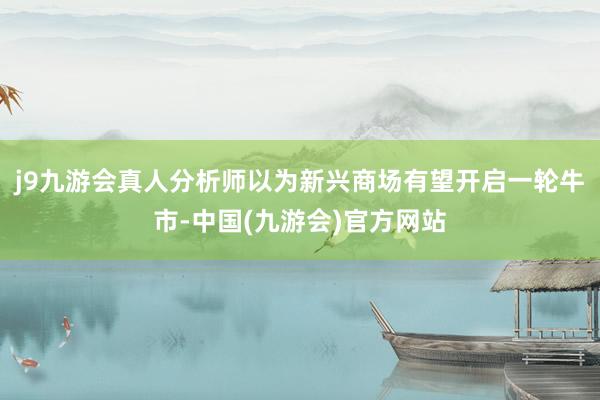 j9九游会真人分析师以为新兴商场有望开启一轮牛市-中国(九游会)官方网站