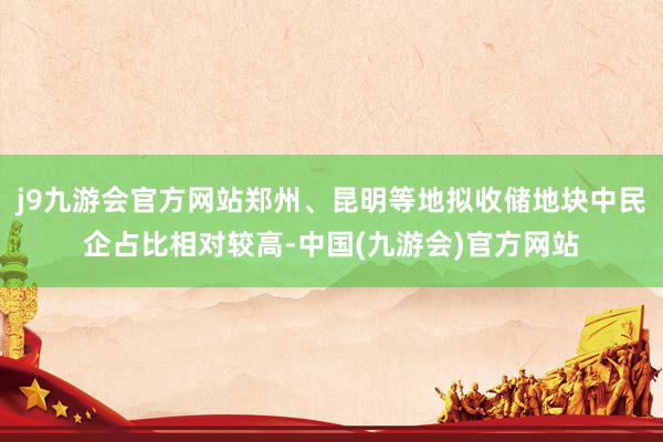 j9九游会官方网站郑州、昆明等地拟收储地块中民企占比相对较高-中国(九游会)官方网站