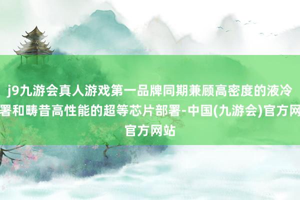 j9九游会真人游戏第一品牌同期兼顾高密度的液冷部署和畴昔高性能的超等芯片部署-中国(九游会)官方网站