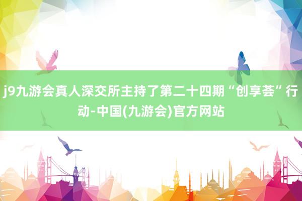j9九游会真人深交所主持了第二十四期“创享荟”行动-中国(九游会)官方网站